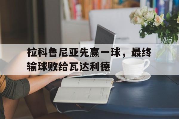 乐鱼体育app官网-拉科鲁尼亚先赢一球，最终输球败给瓦达利德的简单介绍